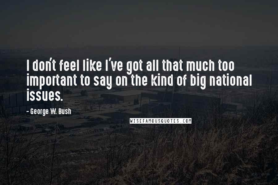 George W. Bush Quotes: I don't feel like I've got all that much too important to say on the kind of big national issues.