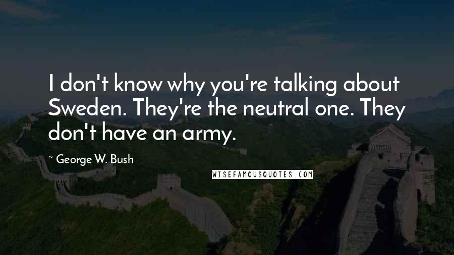 George W. Bush Quotes: I don't know why you're talking about Sweden. They're the neutral one. They don't have an army.