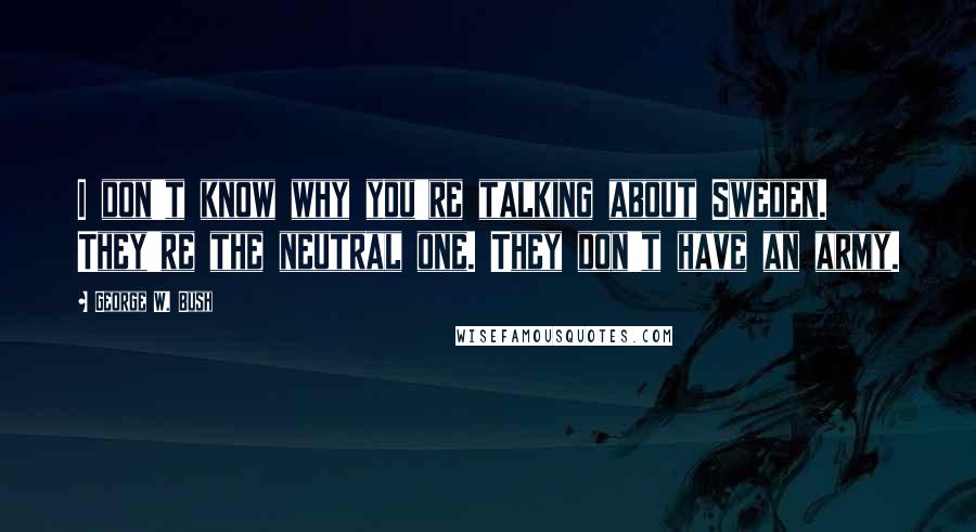 George W. Bush Quotes: I don't know why you're talking about Sweden. They're the neutral one. They don't have an army.