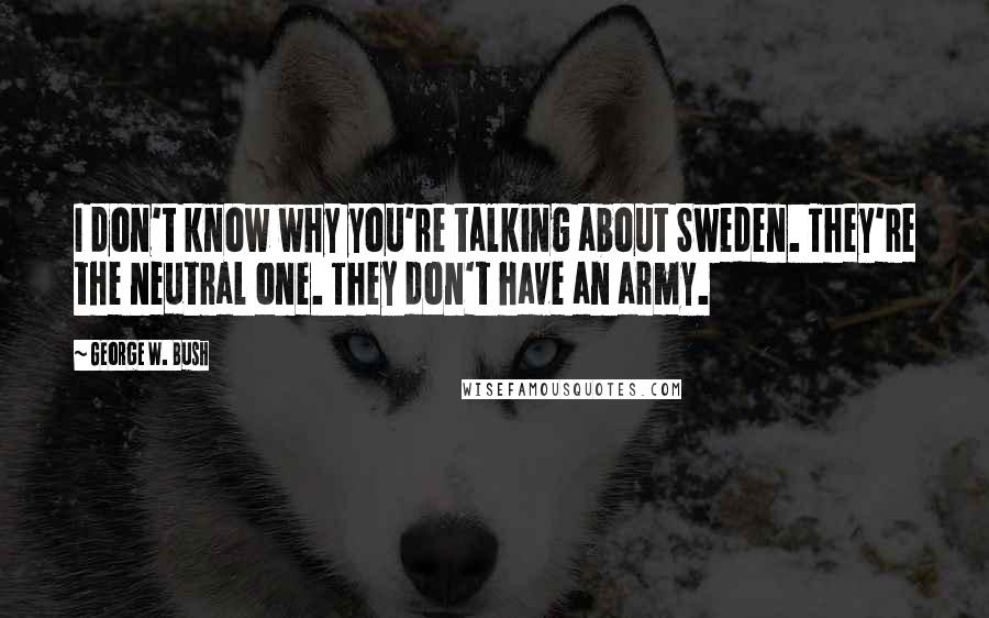 George W. Bush Quotes: I don't know why you're talking about Sweden. They're the neutral one. They don't have an army.