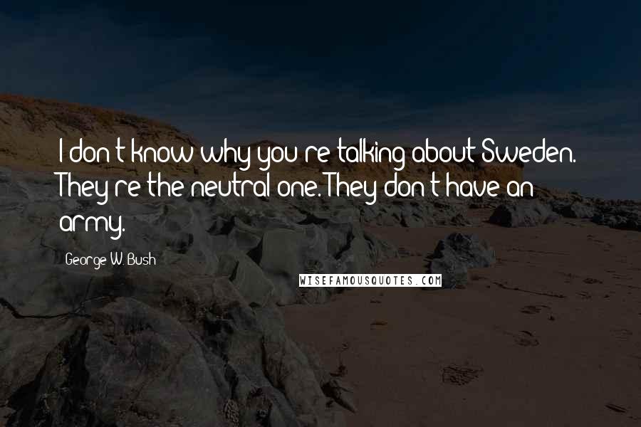 George W. Bush Quotes: I don't know why you're talking about Sweden. They're the neutral one. They don't have an army.