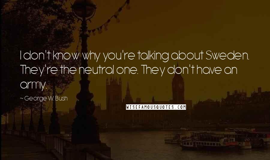 George W. Bush Quotes: I don't know why you're talking about Sweden. They're the neutral one. They don't have an army.