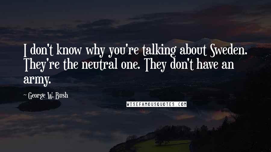 George W. Bush Quotes: I don't know why you're talking about Sweden. They're the neutral one. They don't have an army.