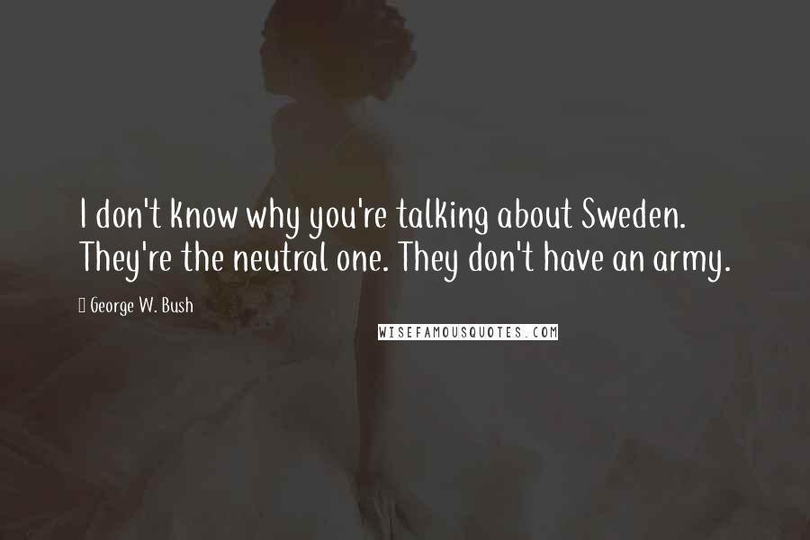 George W. Bush Quotes: I don't know why you're talking about Sweden. They're the neutral one. They don't have an army.