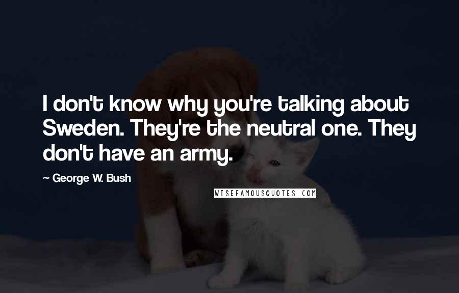 George W. Bush Quotes: I don't know why you're talking about Sweden. They're the neutral one. They don't have an army.