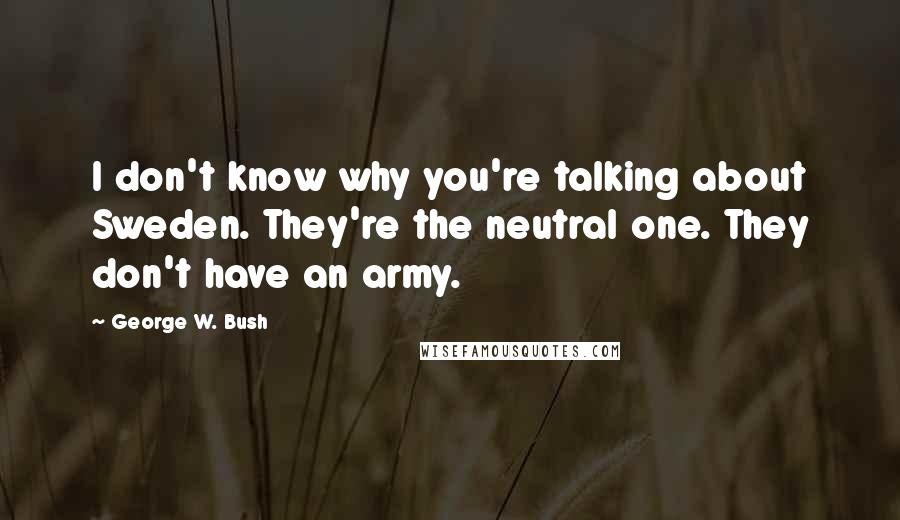 George W. Bush Quotes: I don't know why you're talking about Sweden. They're the neutral one. They don't have an army.