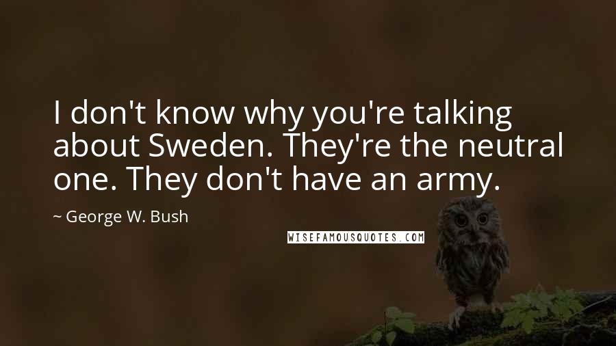 George W. Bush Quotes: I don't know why you're talking about Sweden. They're the neutral one. They don't have an army.