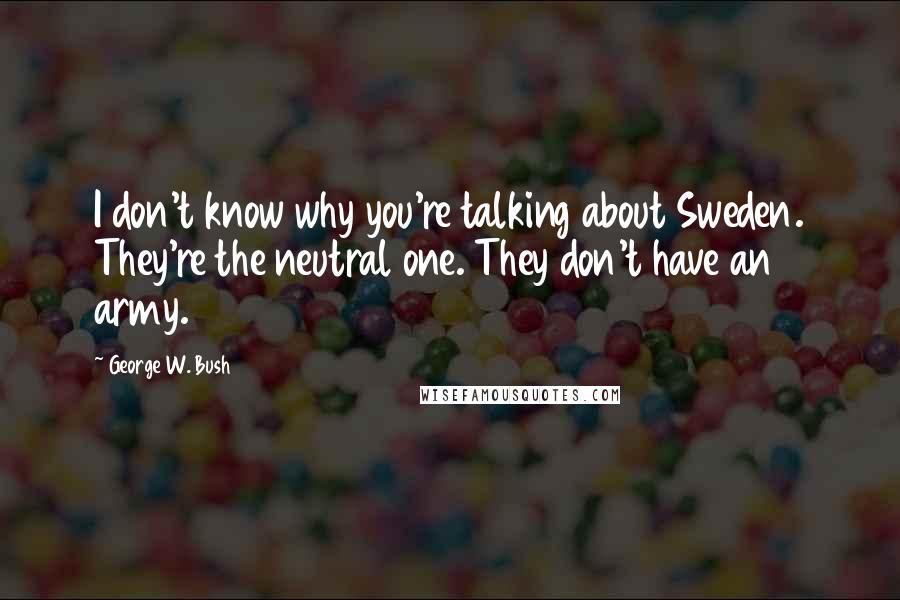 George W. Bush Quotes: I don't know why you're talking about Sweden. They're the neutral one. They don't have an army.