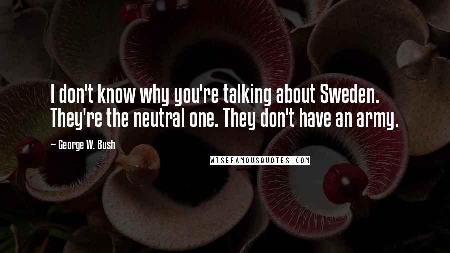 George W. Bush Quotes: I don't know why you're talking about Sweden. They're the neutral one. They don't have an army.