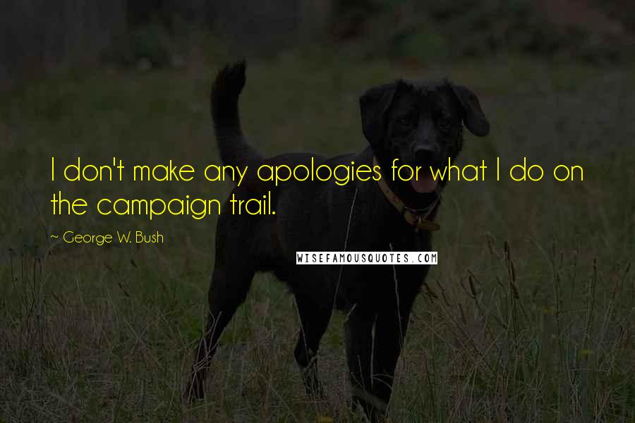 George W. Bush Quotes: I don't make any apologies for what I do on the campaign trail.