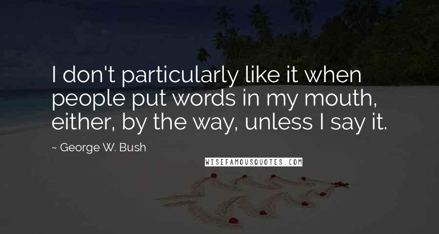 George W. Bush Quotes: I don't particularly like it when people put words in my mouth, either, by the way, unless I say it.