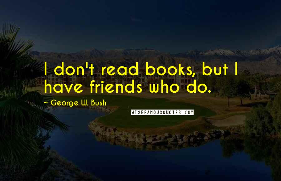 George W. Bush Quotes: I don't read books, but I have friends who do.
