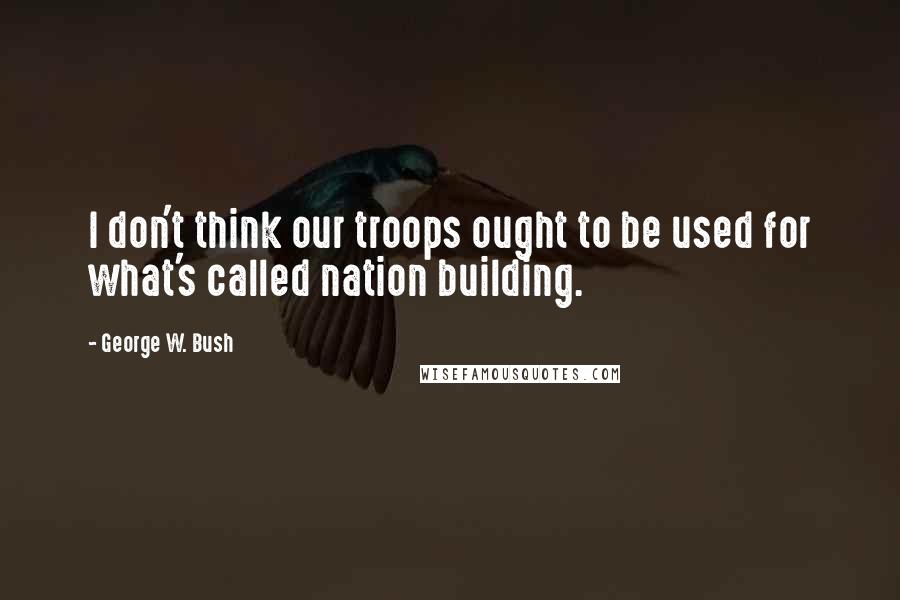 George W. Bush Quotes: I don't think our troops ought to be used for what's called nation building.