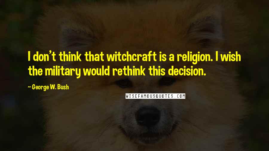 George W. Bush Quotes: I don't think that witchcraft is a religion. I wish the military would rethink this decision.