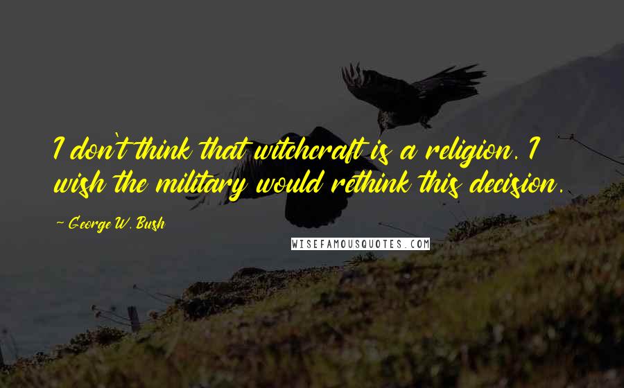 George W. Bush Quotes: I don't think that witchcraft is a religion. I wish the military would rethink this decision.