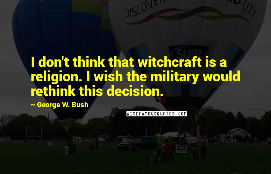 George W. Bush Quotes: I don't think that witchcraft is a religion. I wish the military would rethink this decision.