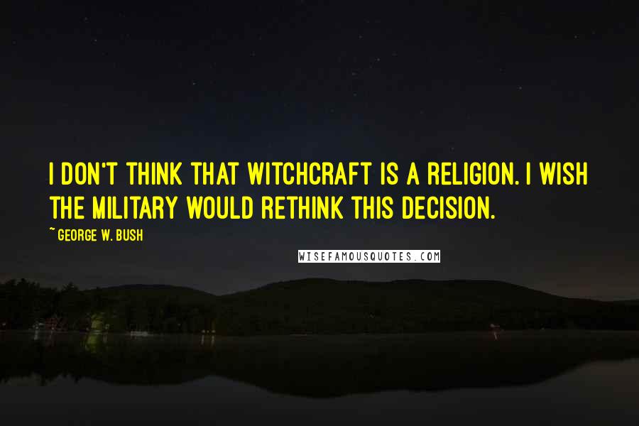 George W. Bush Quotes: I don't think that witchcraft is a religion. I wish the military would rethink this decision.