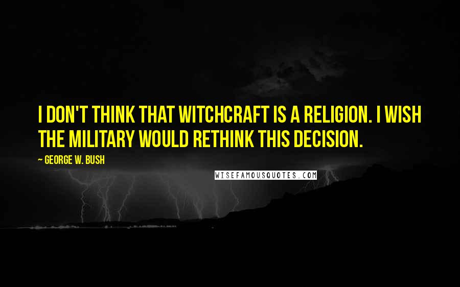 George W. Bush Quotes: I don't think that witchcraft is a religion. I wish the military would rethink this decision.