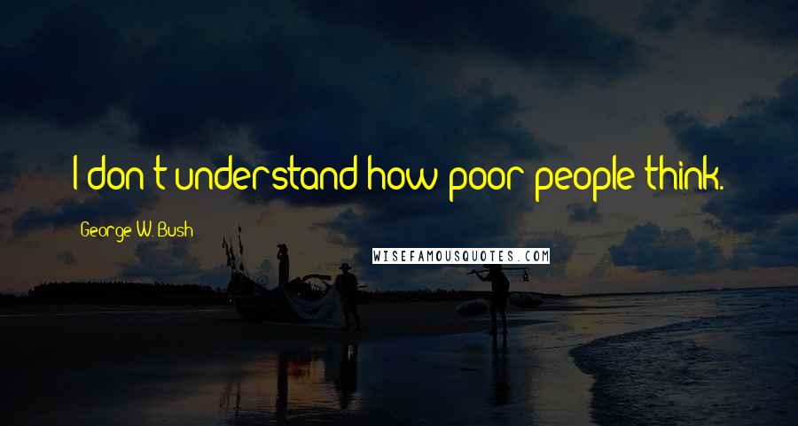 George W. Bush Quotes: I don't understand how poor people think.