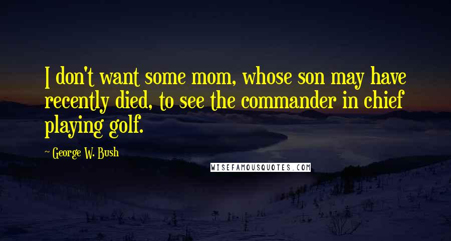 George W. Bush Quotes: I don't want some mom, whose son may have recently died, to see the commander in chief playing golf.