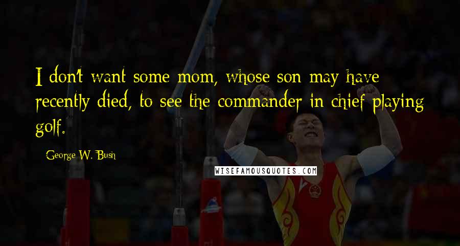 George W. Bush Quotes: I don't want some mom, whose son may have recently died, to see the commander in chief playing golf.