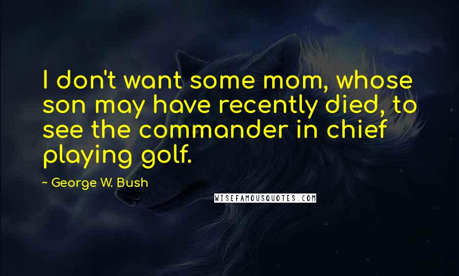 George W. Bush Quotes: I don't want some mom, whose son may have recently died, to see the commander in chief playing golf.