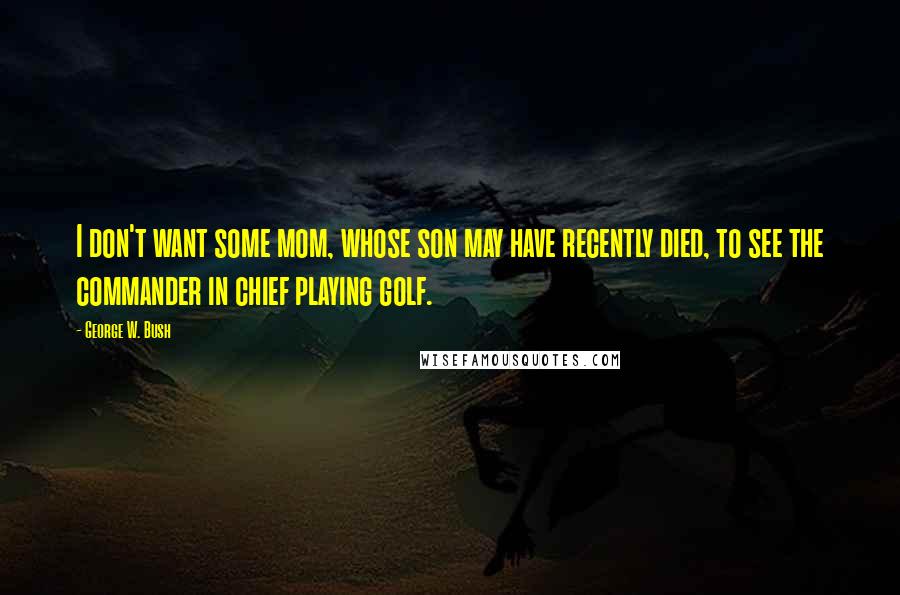 George W. Bush Quotes: I don't want some mom, whose son may have recently died, to see the commander in chief playing golf.