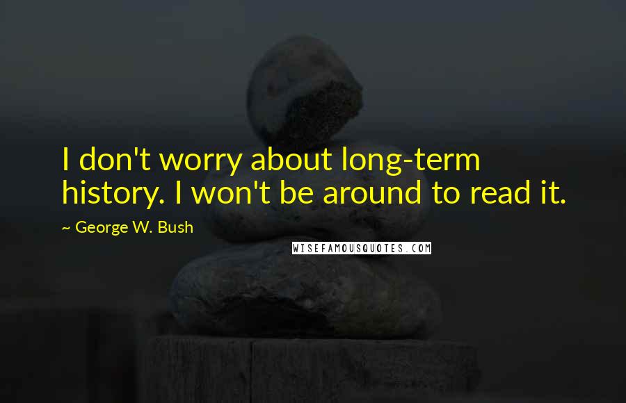George W. Bush Quotes: I don't worry about long-term history. I won't be around to read it.