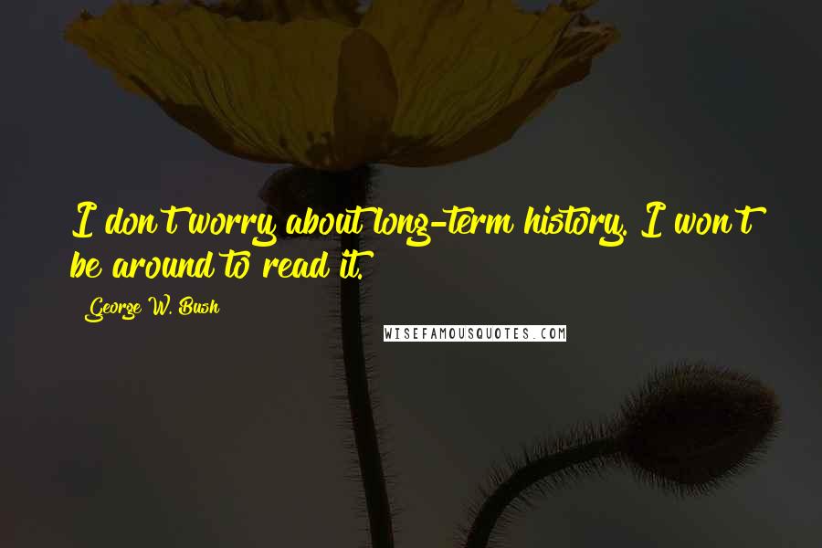 George W. Bush Quotes: I don't worry about long-term history. I won't be around to read it.