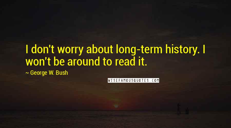 George W. Bush Quotes: I don't worry about long-term history. I won't be around to read it.