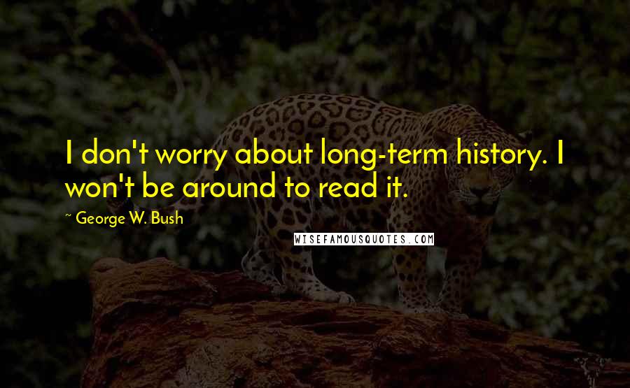 George W. Bush Quotes: I don't worry about long-term history. I won't be around to read it.