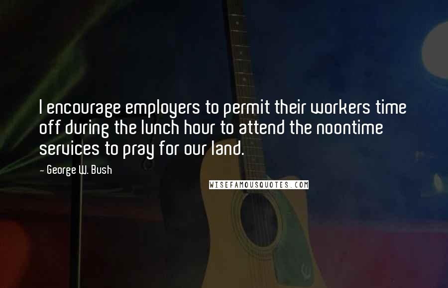 George W. Bush Quotes: I encourage employers to permit their workers time off during the lunch hour to attend the noontime services to pray for our land.