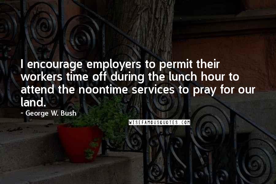 George W. Bush Quotes: I encourage employers to permit their workers time off during the lunch hour to attend the noontime services to pray for our land.