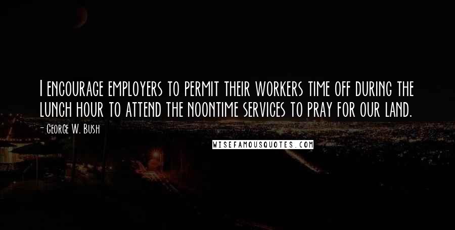 George W. Bush Quotes: I encourage employers to permit their workers time off during the lunch hour to attend the noontime services to pray for our land.
