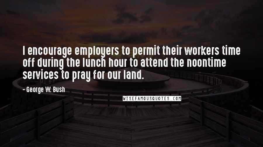 George W. Bush Quotes: I encourage employers to permit their workers time off during the lunch hour to attend the noontime services to pray for our land.