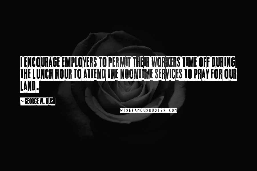 George W. Bush Quotes: I encourage employers to permit their workers time off during the lunch hour to attend the noontime services to pray for our land.