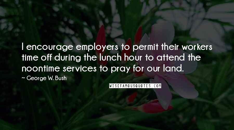 George W. Bush Quotes: I encourage employers to permit their workers time off during the lunch hour to attend the noontime services to pray for our land.