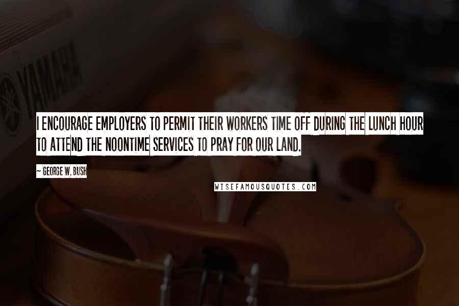George W. Bush Quotes: I encourage employers to permit their workers time off during the lunch hour to attend the noontime services to pray for our land.