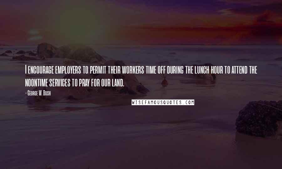 George W. Bush Quotes: I encourage employers to permit their workers time off during the lunch hour to attend the noontime services to pray for our land.