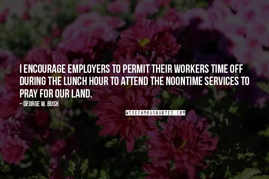 George W. Bush Quotes: I encourage employers to permit their workers time off during the lunch hour to attend the noontime services to pray for our land.