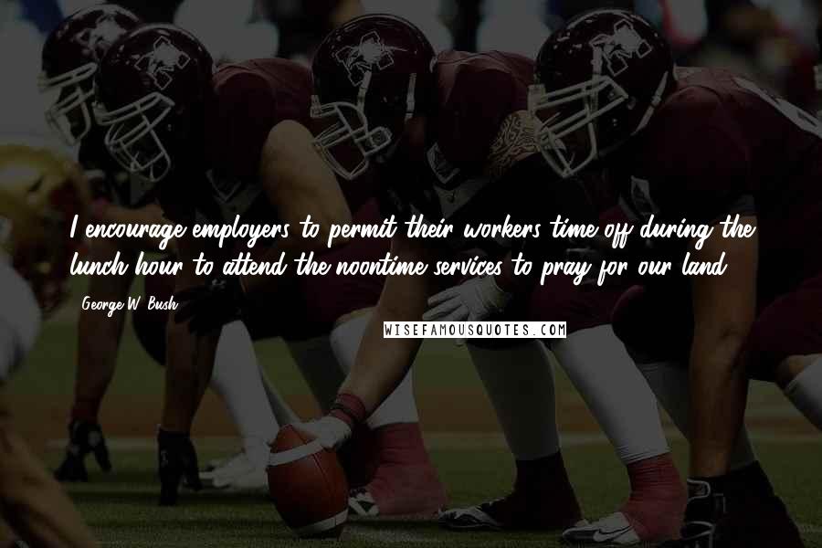 George W. Bush Quotes: I encourage employers to permit their workers time off during the lunch hour to attend the noontime services to pray for our land.