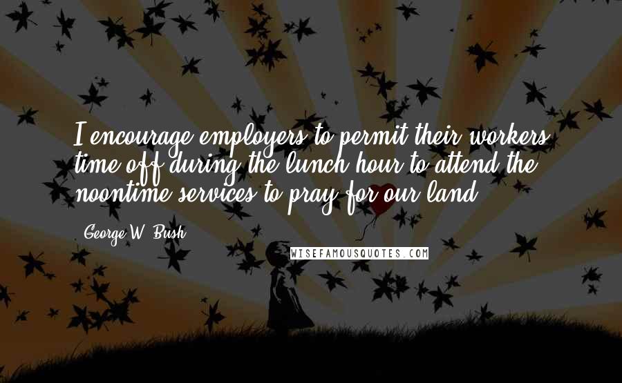 George W. Bush Quotes: I encourage employers to permit their workers time off during the lunch hour to attend the noontime services to pray for our land.