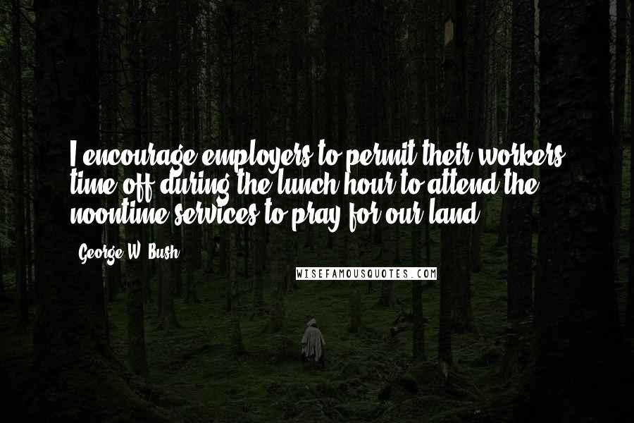 George W. Bush Quotes: I encourage employers to permit their workers time off during the lunch hour to attend the noontime services to pray for our land.