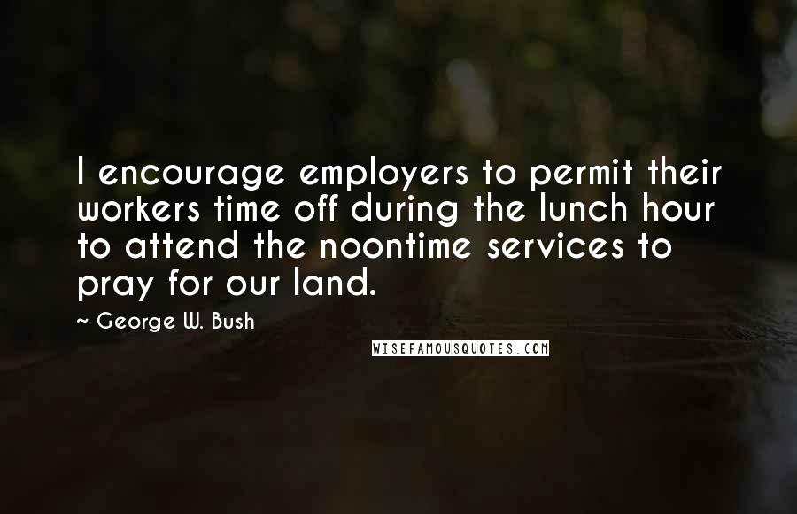 George W. Bush Quotes: I encourage employers to permit their workers time off during the lunch hour to attend the noontime services to pray for our land.