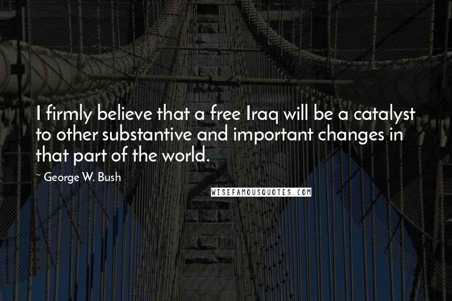 George W. Bush Quotes: I firmly believe that a free Iraq will be a catalyst to other substantive and important changes in that part of the world.
