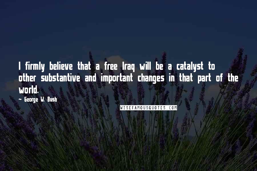 George W. Bush Quotes: I firmly believe that a free Iraq will be a catalyst to other substantive and important changes in that part of the world.