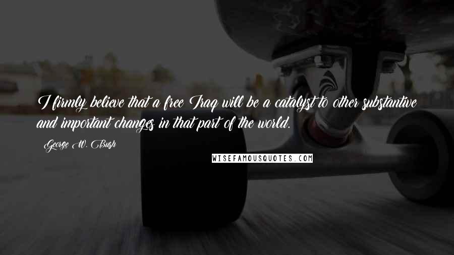 George W. Bush Quotes: I firmly believe that a free Iraq will be a catalyst to other substantive and important changes in that part of the world.