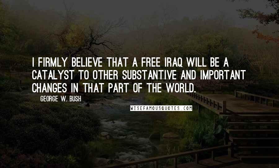 George W. Bush Quotes: I firmly believe that a free Iraq will be a catalyst to other substantive and important changes in that part of the world.