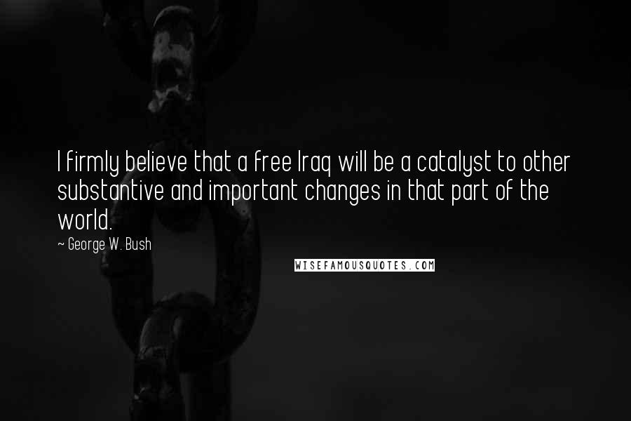 George W. Bush Quotes: I firmly believe that a free Iraq will be a catalyst to other substantive and important changes in that part of the world.