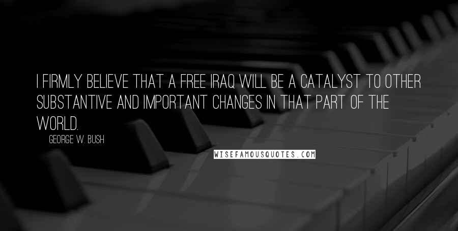 George W. Bush Quotes: I firmly believe that a free Iraq will be a catalyst to other substantive and important changes in that part of the world.